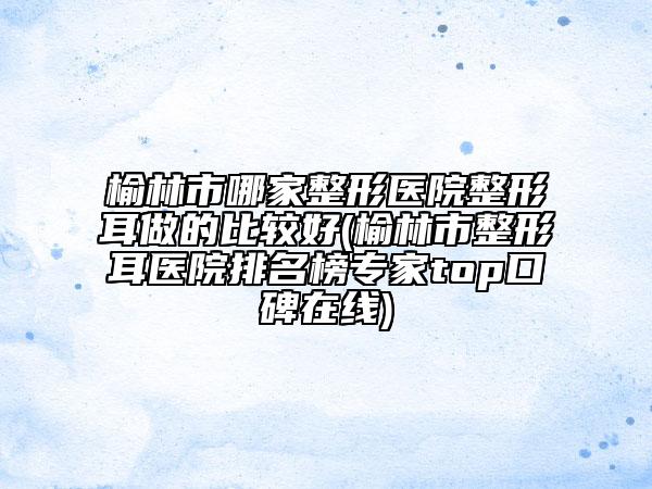 榆林市哪家整形医院整形耳做的比较好(榆林市整形耳医院排名榜专家top口碑在线)