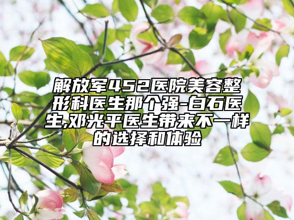 解放军452医院美容整形科医生那个强-白石医生,邓光平医生带来不一样的选择和体验
