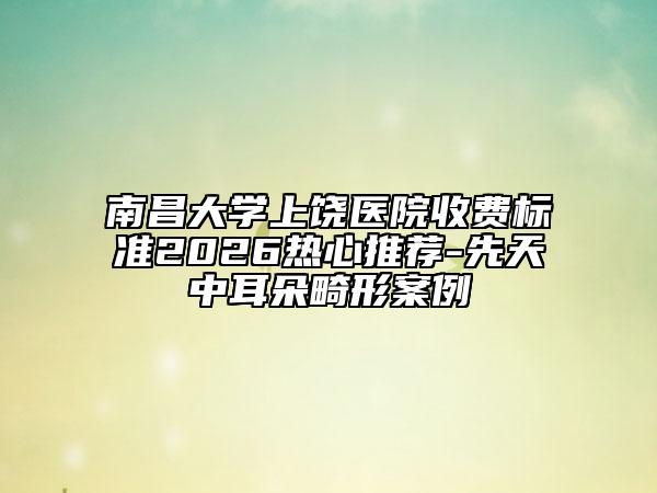 南昌大学上饶医院收费标准2026热心推荐-先天中耳朵畸形案例