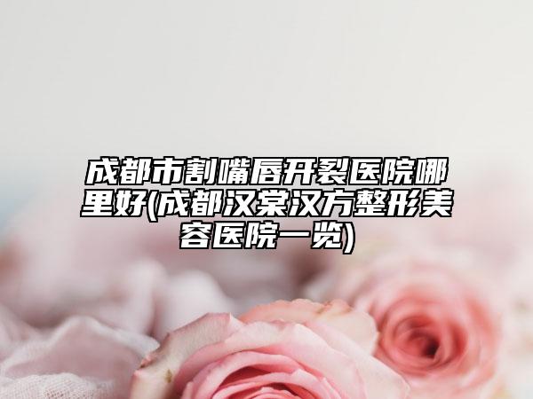 成都市割嘴唇开裂医院哪里好(成都汉棠汉方整形美容医院一览)