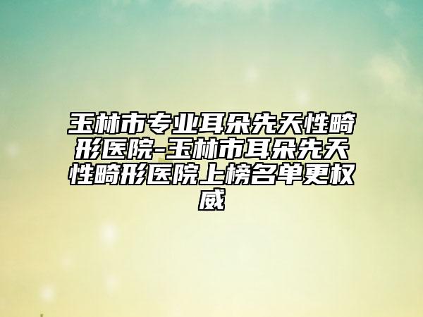 玉林市专业耳朵先天性畸形医院-玉林市耳朵先天性畸形医院上榜名单更权威