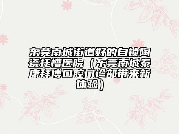 东莞南城街道好的自锁陶瓷托槽医院（东莞南城泰康拜博口腔门诊部带来新体验）