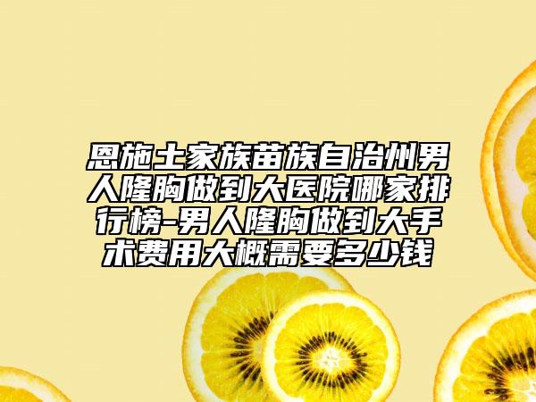 恩施土家族苗族自治州男人隆胸做到大医院哪家排行榜-男人隆胸做到大手术费用大概需要多少钱