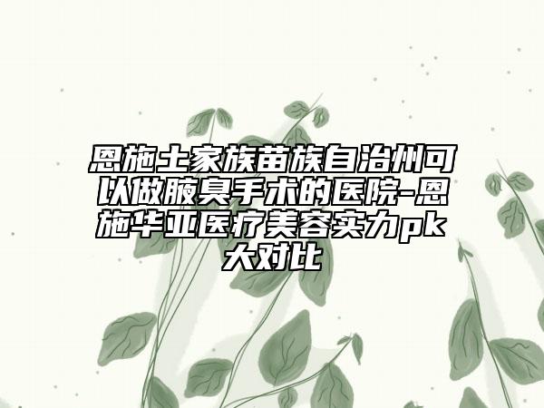 恩施土家族苗族自治州可以做腋臭手术的医院-恩施华亚医疗美容实力pk大对比