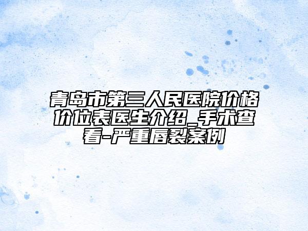 青岛市第三人民医院价格价位表医生介绍_手术查看-严重唇裂案例