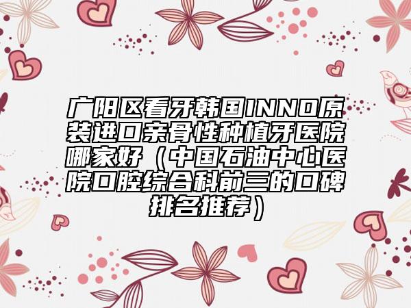 广阳区看牙韩国INNO原装进口亲骨性种植牙医院哪家好（中国石油中心医院口腔综合科前三的口碑排名推荐）