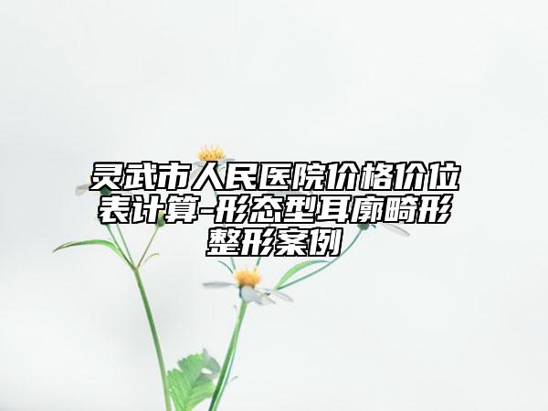 灵武市人民医院价格价位表计算-形态型耳廓畸形整形案例