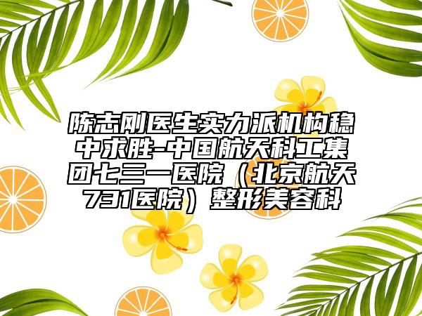 陈志刚医生实力派机构稳中求胜-中国航天科工集团七三一医院（北京航天731医院）整形美容科