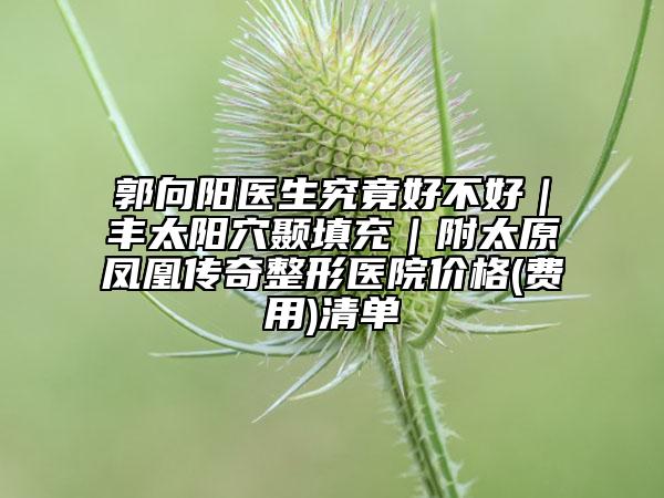 郭向阳医生究竟好不好｜丰太阳穴颞填充｜附太原凤凰传奇整形医院价格(费用)清单