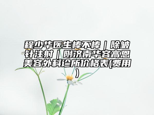 程少华医生棒不棒｜除皱针注射｜附济南华容高恩美容外科诊所价格表(费用)