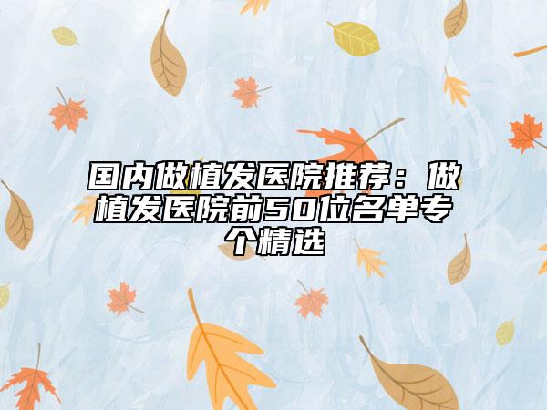 国内做植发医院推荐：做植发医院前50位名单专个精选