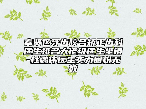 奉贤区牙齿咬合矫正齿科医生排名大佬级医生坐镇-杜鹏伟医生实力圈粉无数