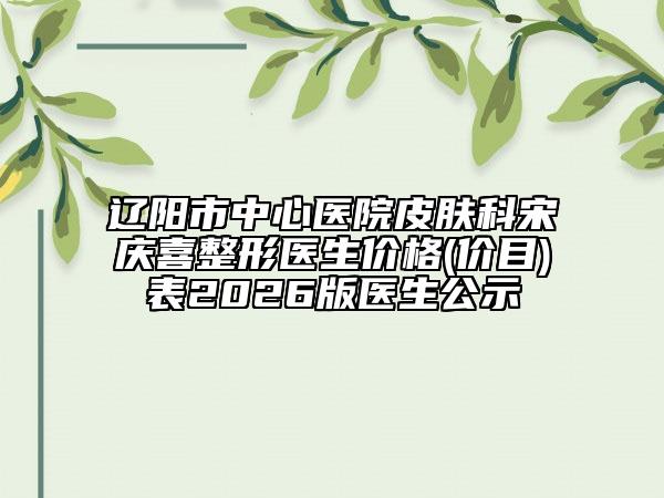 辽阳市中心医院皮肤科宋庆喜整形医生价格(价目)表2026版医生公示