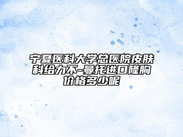 宁夏医科大学总医院皮肤科给力不-曼托进口隆胸价格多少呢