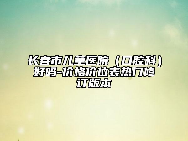 长春市儿童医院（口腔科）好吗-价格价位表热门修订版本