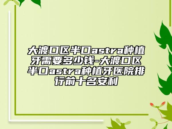 大渡口区半口astra种植牙需要多少钱-大渡口区半口astra种植牙医院排行前十名安利