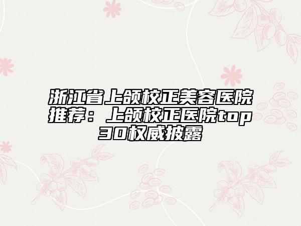 浙江省上颌校正美容医院推荐：上颌校正医院top30权威披露