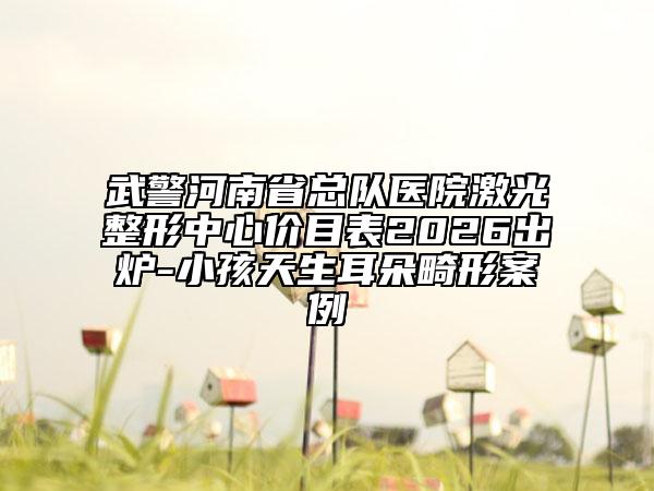 武警河南省总队医院激光整形中心价目表2026出炉-小孩天生耳朵畸形案例