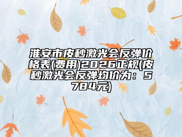 淮安市皮秒激光会反弹价格表(费用)2026正规(皮秒激光会反弹均价为：5784元)