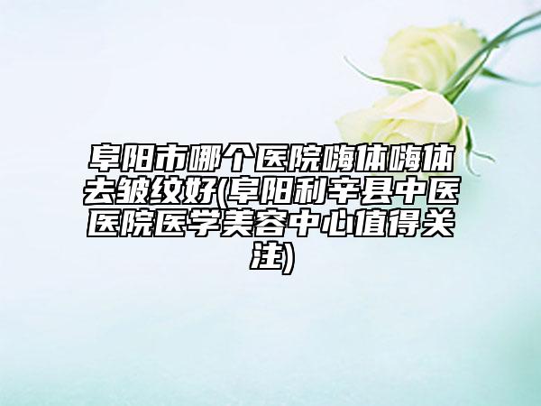 阜阳市哪个医院嗨体嗨体去皱纹好(阜阳利辛县中医医院医学美容中心值得关注)