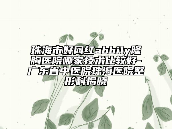 珠海市好网红abbily隆胸医院哪家技术比较好-广东省中医院珠海医院整形科揭晓