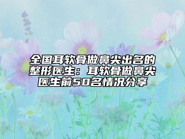 全国耳软骨做鼻尖出名的整形医生：耳软骨做鼻尖医生前50名情况分享