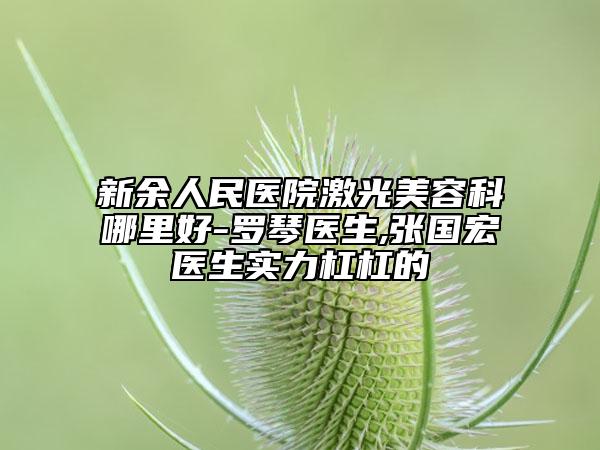 新余人民医院激光美容科哪里好-罗琴医生,张国宏医生实力杠杠的