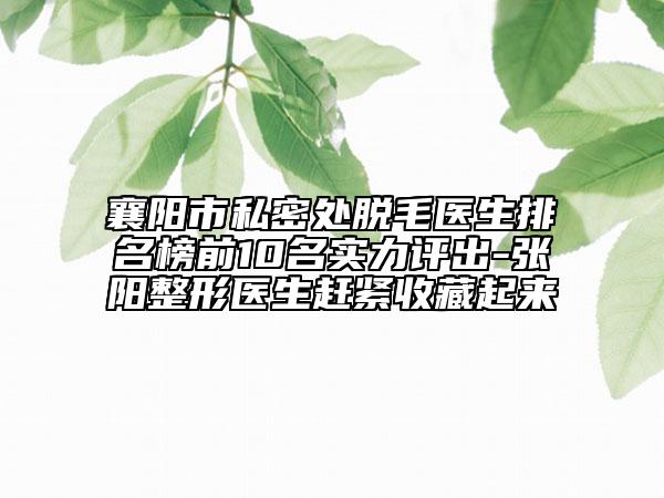 襄阳市私密处脱毛医生排名榜前10名实力评出-张阳整形医生赶紧收藏起来