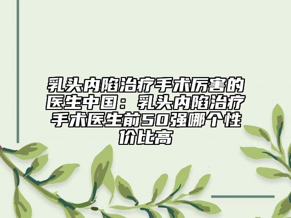 乳头内陷治疗手术厉害的医生中国：乳头内陷治疗手术医生前50强哪个性价比高