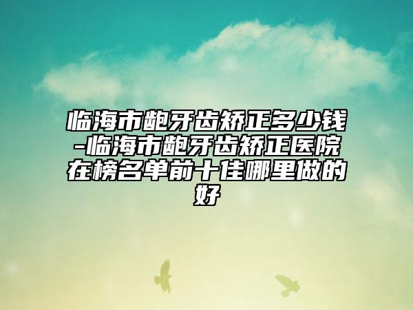 临海市龅牙齿矫正多少钱-临海市龅牙齿矫正医院在榜名单前十佳哪里做的好