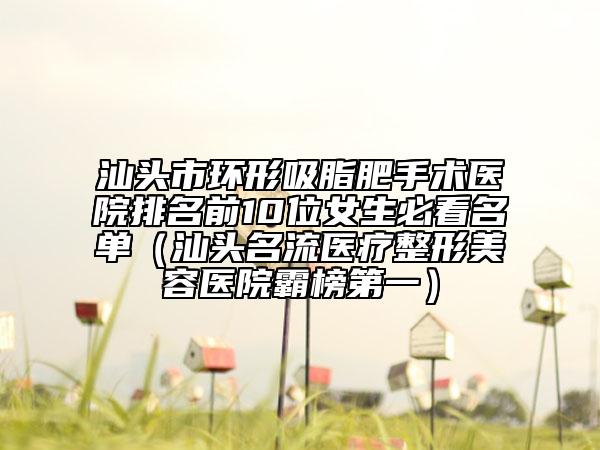 汕头市环形吸脂肥手术医院排名前10位女生必看名单（汕头名流医疗整形美容医院霸榜第一）