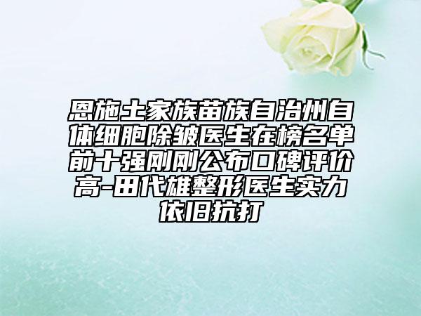 恩施土家族苗族自治州自体细胞除皱医生在榜名单前十强刚刚公布口碑评价高-田代雄整形医生实力依旧抗打