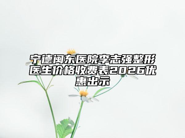 宁德闽东医院李志强整形医生价格收费表2026优惠出示