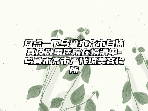 盘点一下乌鲁木齐市自体真皮卧蚕医院在榜清单-乌鲁木齐市严代琼美容诊所