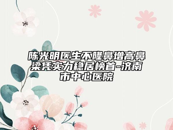陈光明医生不隆鼻增高鼻梁凭实力稳居榜首-济南市中心医院