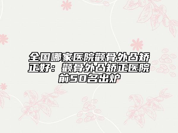 全国哪家医院颧骨外凸矫正好：颧骨外凸矫正医院前50名出炉