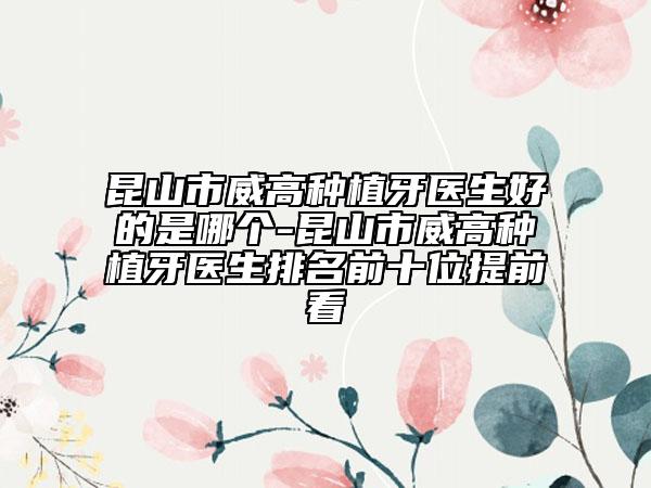 昆山市威高种植牙医生好的是哪个-昆山市威高种植牙医生排名前十位提前看