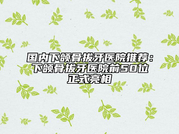 国内下颌骨拔牙医院推荐：下颌骨拔牙医院前50位正式亮相