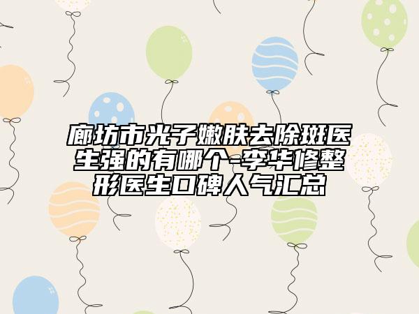 廊坊市光子嫩肤去除斑医生强的有哪个-李华修整形医生口碑人气汇总