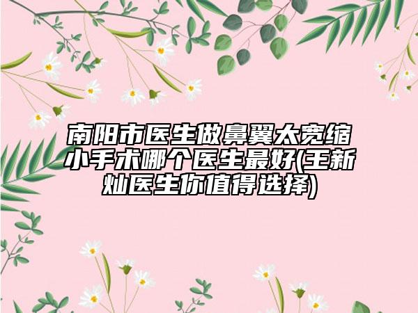 南阳市医生做鼻翼太宽缩小手术哪个医生最好(王新灿医生你值得选择)