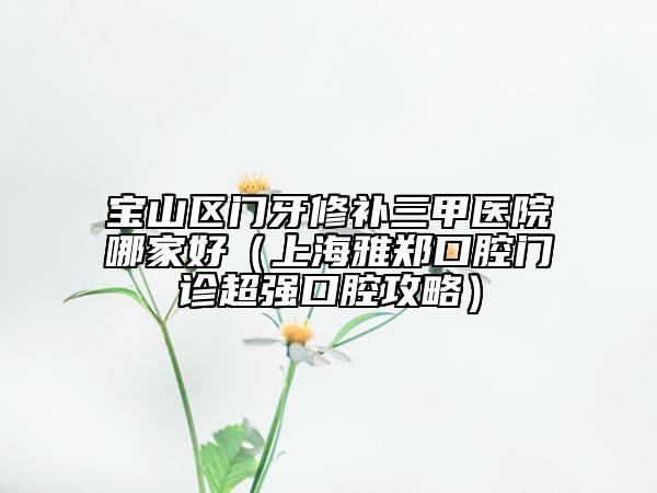 宝山区门牙修补三甲医院哪家好（上海雅郑口腔门诊超强口腔攻略）