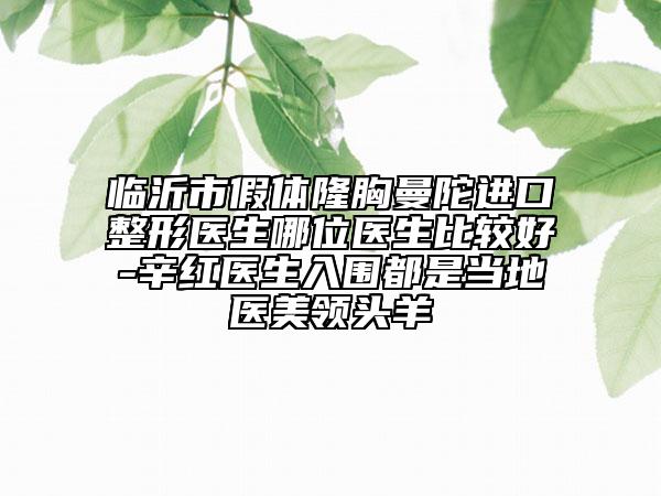 临沂市假体隆胸曼陀进口整形医生哪位医生比较好-辛红医生入围都是当地医美领头羊