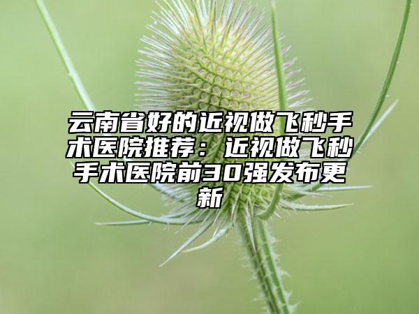 云南省好的近视做飞秒手术医院推荐：近视做飞秒手术医院前30强发布更新
