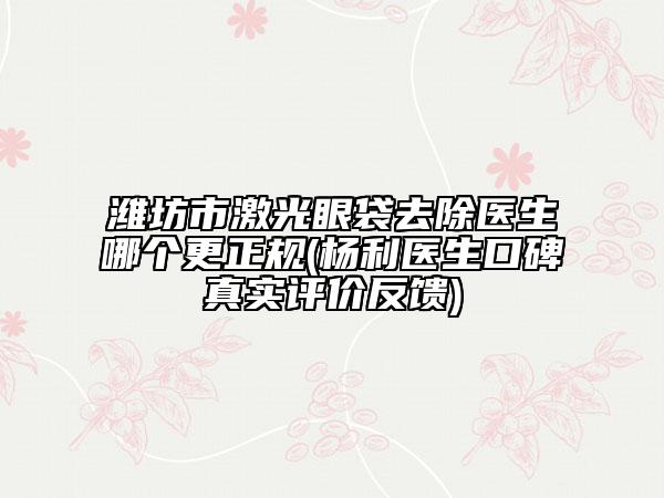 潍坊市激光眼袋去除医生哪个更正规(杨利医生口碑真实评价反馈)