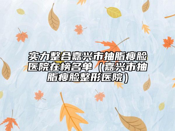 实力整合嘉兴市抽脂瘦脸医院在榜名单（嘉兴市抽脂瘦脸整形医院）