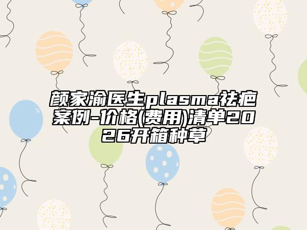 颜家渝医生plasma祛疤案例-价格(费用)清单2026开箱种草