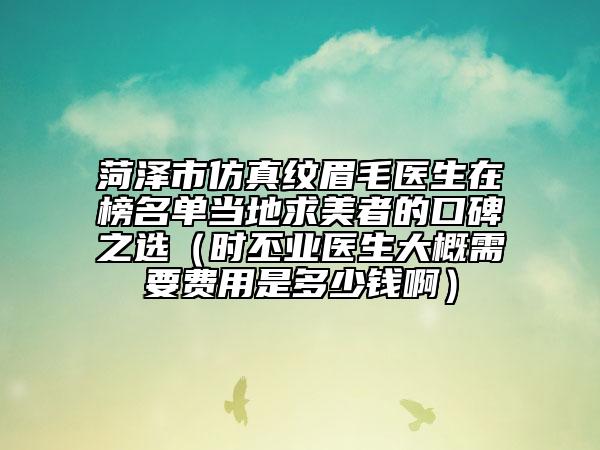 菏泽市仿真纹眉毛医生在榜名单当地求美者的口碑之选（时丕业医生大概需要费用是多少钱啊）