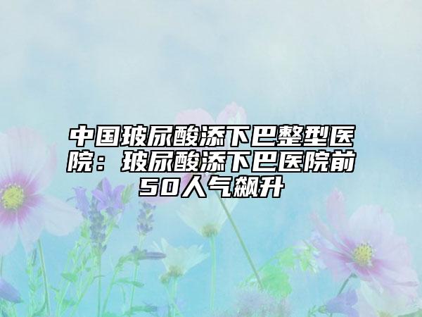 中国玻尿酸添下巴整型医院：玻尿酸添下巴医院前50人气飙升