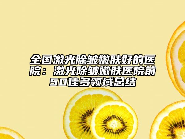 全国激光除皱嫩肤好的医院：激光除皱嫩肤医院前50佳多领域总结