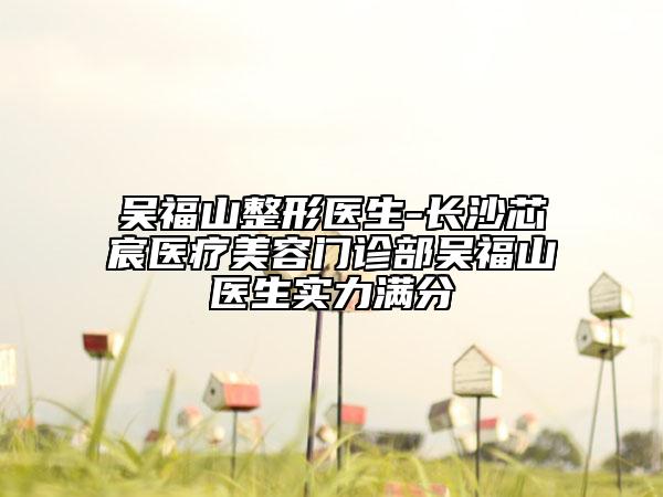 吴福山整形医生-长沙芯宸医疗美容门诊部吴福山医生实力满分